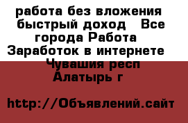 работа без вложения, быстрый доход - Все города Работа » Заработок в интернете   . Чувашия респ.,Алатырь г.